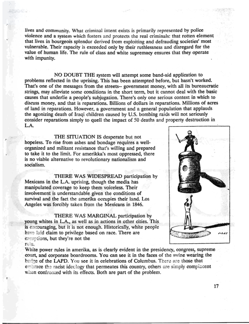 lives and community. What criminal intent exists is primarily represented by police violence and a system which fosters and protects the real criminals: that rotten element that lives in bourgeois splendor derived from cxploiting and defrauding societies’ most vulnerable. Their rapacity is exceeded only by their ruthlessness and disregard for the value of human life. The rule of class and white supremacy ensures that they operate with impunity.  NO DOUBT THE system will attempt some band-aid application to problems reflected in the uprising. This has been attempted before, but hasn’t worked. That’s one of the messages from the streets— government money, with all its bureaucratic strings, may alleviate some conditions in the short term, but it cannot deal with the basic causes that underlie a people’s subjugation. There’s only one serious context in which to discuss money, and that is reparations. Billions of dollars in reparations. Millions of acres of land in reparations. However, a government and a general population that applauds the agonizing death of Iraqi children caused by U.S. bombing raids will not seriously consider reparations simply to quell the impact of S0 deaths and property destruction in LA  THE SITUATION IS desperate but not hopeless. To rise from ashes and bondage requires a well- organized and militant resistance that’s willing and prepared to take it to the limit. For amerikka’s most oppressed, there is no viable alternative to revolutionary nationalism and socialism.  THERE WAS WIDESPREAD participation by Mexicans in the L A. uprising, though the media has ‘manipulated coverage to keep them voiceless. Their involvement is understandable given the conditions of survival and the fact the amerika occupies their land. Los Angeles was forcibly taken from the Mexicans in 1846.  THERE WAS MARGINAL participation by young whites in L.A., as well as in actions in other cities. This s cacouraging, but it is not enough. Historically, white people hav aid claim to privilege based on race. There are  ns, but they’re not the  r White power rules in amerika, as is clearly evident in the presidency, congress, supreme court, and corporate boardrooms. You can see it in the faces of the swine wearing the of the LAPD. You see it in celebrations of Columbus. There are those that  ce the racist ideclogy that permeates this country, others are simply compiacent d with its effects. Both are part of the problem.  17  